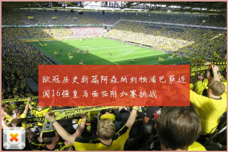 欧冠历史新篇阿森纳利物浦巴萨连闯16强皇马面临附加赛挑战