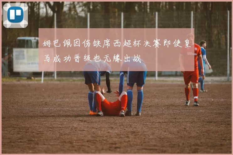 姆巴佩因伤缺席西超杯决赛即使皇马成功晋级也无缘出战