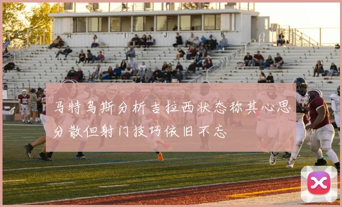 马特乌斯分析吉拉西状态称其心思分散但射门技巧依旧不忘