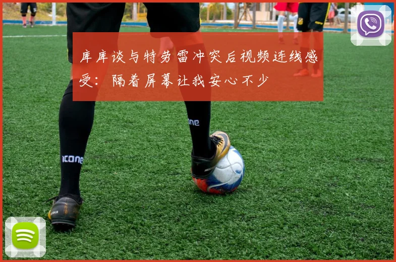 库库谈与特劳雷冲突后视频连线感受：隔着屏幕让我安心不少