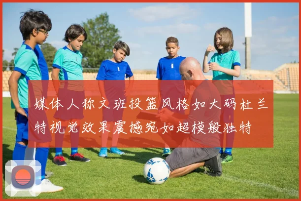 媒体人称文班投篮风格如大码杜兰特视觉效果震撼宛如超模般独特