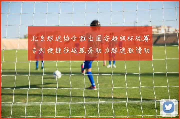 北京球迷协会推出国安超级杯观赛专列便捷往返服务助力球迷激情助阵